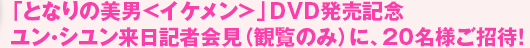 「となりの美男＜イケメン＞」DVD発売記念　ユン・シユン来日記者会見（観覧のみ）に、20名様ご招待！
